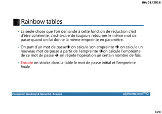 06/01/2016
173
Rainbow tables
• La seule chose que l’on demande à cette fonction de réduction c’est
d’être cohérente, c’est-à-dire de toujours retourner le même mot de
passe quand on lui donne la même empreinte en paramètre.
• On part d’un mot de passe on calcule son empreinte on calcule un
nouveau mot de passe à partir de l’empreinte on calcule l’empreinte
de ce mot de passe on répète l’opération un certain nombre de fois.
Formation Hacking & Sécurité, Avancé alphorm.com™©
de ce mot de passe on répète l’opération un certain nombre de fois.
• Ensuite on stocke dans la table le mot de passe initial et l’empreinte
finale.
 