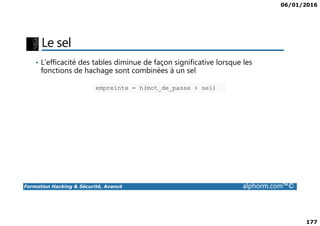 06/01/2016
177
Le sel
• L'efficacité des tables diminue de façon significative lorsque les
fonctions de hachage sont combinées à un sel
empreinte = h(mot_de_passe + sel)
Formation Hacking & Sécurité, Avancé alphorm.com™©
 
