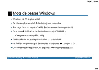 06/01/2016
178
Mots de passes Windows
• Windows OS le plus utilisé
• De plus en plus sécurisé Mais toujours vulnérable
• Stockage dans un registre SAM ( System Account Management )
• Exception Utilisation de Active Directory ( BDD LDAP )
• C:<systemroot>sys32config
Formation Hacking & Sécurité, Avancé alphorm.com™©
• C:<systemroot>sys32config
SAM stocke les mots de passe hachés : LM & NTLM
Les fichiers ne peuvent pas être copiés ni déplacés Dumper si ☺
C:<systemroot>repair & C:> expand SAM uncompressedSAM
 