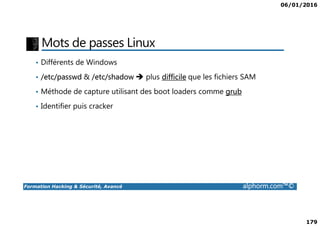 06/01/2016
179
Mots de passes Linux
• Différents de Windows
• /etc/passwd & /etc/shadow plus difficile que les fichiers SAM
• Méthode de capture utilisant des boot loaders comme grub
• Identifier puis cracker
Formation Hacking & Sécurité, Avancé alphorm.com™©
 