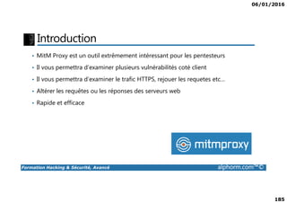 06/01/2016
185
Introduction
• MitM Proxy est un outil extrêmement intéressant pour les pentesteurs
• Il vous permettra d’examiner plusieurs vulnérabilités coté client
• Il vous permettra d’examiner le trafic HTTPS, rejouer les requetes etc…
• Altérer les requêtes ou les réponses des serveurs web
• Rapide et efficace
Formation Hacking & Sécurité, Avancé alphorm.com™©
• Rapide et efficace
 