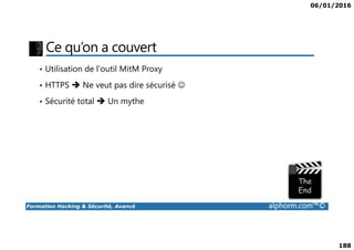 06/01/2016
188
Ce qu’on a couvert
• Utilisation de l’outil MitM Proxy
• HTTPS Ne veut pas dire sécurisé ☺
• Sécurité total Un mythe
Formation Hacking & Sécurité, Avancé alphorm.com™©
 