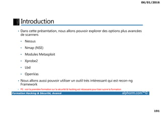 06/01/2016
191
Introduction
• Dans cette présentation, nous allons pouvoir explorer des options plus avancées
de scanners
• Nessus
• Nmap (NSE)
• Modules Metasploit
Formation Hacking & Sécurité, Avancé alphorm.com™©
• Xprobe2
• Lbd
• OpenVas
• Nous allons aussi pouvoir utiliser un outil très intéressant qui est recon-ng
Framework
• PS : voir la première formation sur la sécurité & hacking est nécessaire pour bien suivre la formation
 