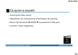 06/01/2016
194
Ce qu’on a couvert
• Scanning de cibles avancé
• Approfondir vos connaissances et techniques de scanning
• Recon-ng Framework NGWR La puissance à l’état pure
• La limite ? Votre imagination
Formation Hacking & Sécurité, Avancé alphorm.com™©
 