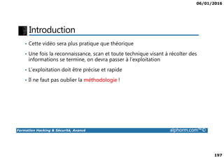 06/01/2016
197
Introduction
• Cette vidéo sera plus pratique que théorique
• Une fois la reconnaissance, scan et toute technique visant à récolter des
informations se termine, on devra passer à l’exploitation
• L’exploitation doit être précise et rapide
• Il ne faut pas oublier la méthodologie !
Formation Hacking & Sécurité, Avancé alphorm.com™©
• Il ne faut pas oublier la méthodologie !
 