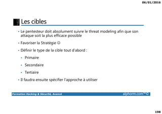 06/01/2016
198
Les cibles
• Le pentesteur doit absolument suivre le threat modeling afin que son
attaque soit la plus efficace possible
• Favoriser la Stratégie ☺
• Définir le type de la cible tout d’abord :
• Primaire
Formation Hacking & Sécurité, Avancé alphorm.com™©
• Primaire
• Secondaire
• Tertiaire
• Il faudra ensuite spécifier l’approche à utiliser
 