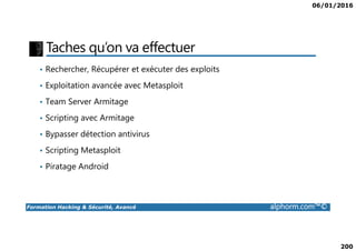 06/01/2016
200
Taches qu’on va effectuer
• Rechercher, Récupérer et exécuter des exploits
• Exploitation avancée avec Metasploit
• Team Server Armitage
• Scripting avec Armitage
Formation Hacking & Sécurité, Avancé alphorm.com™©
• Bypasser détection antivirus
• Scripting Metasploit
• Piratage Android
 