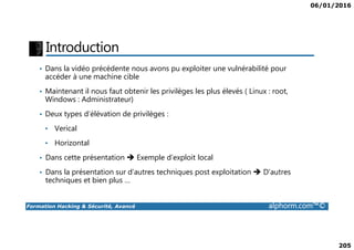 06/01/2016
205
Introduction
• Dans la vidéo précédente nous avons pu exploiter une vulnérabilité pour
accéder à une machine cible
• Maintenant il nous faut obtenir les privilèges les plus élevés ( Linux : root,
Windows : Administrateur)
• Deux types d’élévation de privilèges :
• Verical
Formation Hacking & Sécurité, Avancé alphorm.com™©
• Verical
• Horizontal
• Dans cette présentation Exemple d’exploit local
• Dans la présentation sur d’autres techniques post exploitation D’autres
techniques et bien plus …
 