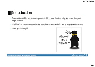 06/01/2016
217
Introduction
• Dans cette vidéo nous allons pouvoir découvrir des techniques avancées post
exploitation
• L’utilisation peut être combinée avec les autres techniques vues précédemment
• Happy Hunting ☺
Formation Hacking & Sécurité, Avancé alphorm.com™©
 