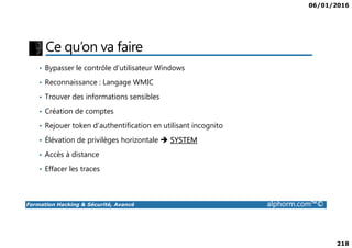 06/01/2016
218
Ce qu’on va faire
• Bypasser le contrôle d’utilisateur Windows
• Reconnaissance : Langage WMIC
• Trouver des informations sensibles
• Création de comptes
• Rejouer token d’authentification en utilisant incognito
Formation Hacking & Sécurité, Avancé alphorm.com™©
• Rejouer token d’authentification en utilisant incognito
• Élévation de privilèges horizontale SYSTEM
• Accès à distance
• Effacer les traces
 
