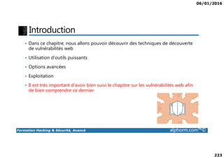 06/01/2016
223
Introduction
• Dans ce chapitre, nous allons pouvoir découvrir des techniques de découverte
de vulnérabilités web
• Utilisation d’outils puissants
• Options avancées
• Exploitation
Formation Hacking & Sécurité, Avancé alphorm.com™©
• Il est très important d’avoir bien suivi le chapitre sur les vulnérabilités web afin
de bien comprendre ce dernier
 