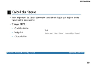 06/01/2016
224
Calcul du risque
• Il est important de savoir comment calculer un risque par apport à une
vulnérabilité découverte
• Triangle CISSP :
Confidentialité
Intégrité
Formation Hacking & Sécurité, Avancé alphorm.com™©
Intégrité
Disponibilité
 