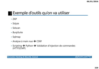 06/01/2016
229
Exemple d’outils qu’on va utiliser
• ZAP
• Sslyze
• Sslscan
• BurpSuite
Formation Hacking & Sécurité, Avancé alphorm.com™©
• Sqlmap
• Analyse à main nue CSRF
• Scripting Python Validation d’injection de commandes
(HTTP,ICMP)
 