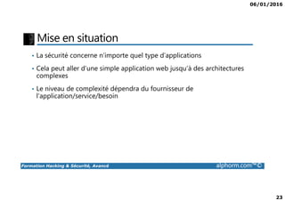 06/01/2016
23
Mise en situation
• La sécurité concerne n’importe quel type d’applications
• Cela peut aller d’une simple application web jusqu’à des architectures
complexes
• Le niveau de complexité dépendra du fournisseur de
l’application/service/besoin
Formation Hacking & Sécurité, Avancé alphorm.com™©
 