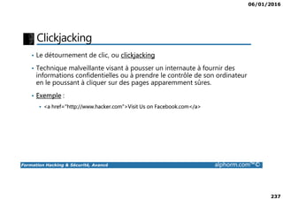 06/01/2016
237
Clickjacking
• Le détournement de clic, ou clickjacking
• Technique malveillante visant à pousser un internaute à fournir des
informations confidentielles ou à prendre le contrôle de son ordinateur
en le poussant à cliquer sur des pages apparemment sûres.
• Exemple :
Formation Hacking & Sécurité, Avancé alphorm.com™©
<a href="http://www.hacker.com">Visit Us on Facebook.com</a>
 