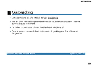 06/01/2016
239
Cursorjacking
• Le CursorJacking est une attaque de type clickjacking
• Vise à « créer » un décalage entre l'endroit où vous semblez cliquer et l'endroit
où vous cliquez réellement.
• De ce fait, on peut vous faire en théorie cliquer n'importe où.
• Cette attaque combinée à d'autres types de clickjacking peut être efficace et
dangereuse.
Formation Hacking & Sécurité, Avancé alphorm.com™©
dangereuse.
 