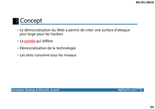 06/01/2016
24
Concept
• La démocratisation du Web a permis de créer une surface d’attaque
plus large pour les hackers
• La portée qui diffère
• Démocratisation de la technologie
• Les tests concerne tous les niveaux
Formation Hacking & Sécurité, Avancé alphorm.com™©
• Les tests concerne tous les niveaux
 