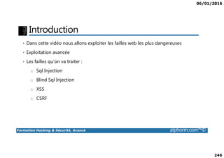 06/01/2016
246
Introduction
• Dans cette vidéo nous allons exploiter les failles web les plus dangereuses
• Exploitation avancée
• Les failles qu’on va traiter :
o Sql Injection
o Blind Sql Injection
Formation Hacking & Sécurité, Avancé alphorm.com™©
o Blind Sql Injection
o XSS
o CSRF
 