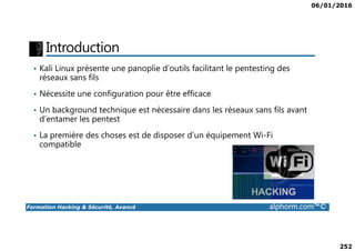 06/01/2016
252
Introduction
• Kali Linux présente une panoplie d’outils facilitant le pentesting des
réseaux sans fils
• Nécessite une configuration pour être efficace
• Un background technique est nécessaire dans les réseaux sans fils avant
d’entamer les pentest
Formation Hacking & Sécurité, Avancé alphorm.com™©
• La première des choses est de disposer d’un équipement Wi-Fi
compatible
 