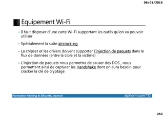 06/01/2016
253
Equipement Wi-Fi
• Il faut disposer d’une carte Wi-Fi supportant les outils qu’on va pouvoir
utiliser
• Spécialement la suite aircrack-ng
• La chipset et les drivers doivent supporter l’injection de paquets dans le
flux de données (entre la cible et la victime)
Formation Hacking & Sécurité, Avancé alphorm.com™©
• L’injection de paquets nous permettra de causer des DOS , nous
permettant ainsi de capturer les Handshake dont on aura besoin pour
cracker la clé de cryptage
 