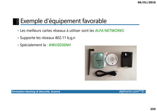 06/01/2016
255
Exemple d’équipement favorable
• Les meilleurs cartes réseaux à utiliser sont les ALFA NETWORKS
• Supporte les réseaux 802.11 b,g,n
• Spécialement la : AWUS036NH
Formation Hacking & Sécurité, Avancé alphorm.com™©
 