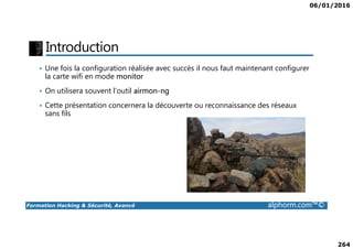 06/01/2016
264
Introduction
• Une fois la configuration réalisée avec succès il nous faut maintenant configurer
la carte wifi en mode monitor
• On utilisera souvent l’outil airmon-ng
• Cette présentation concernera la découverte ou reconnaissance des réseaux
sans fils
Formation Hacking & Sécurité, Avancé alphorm.com™©
 