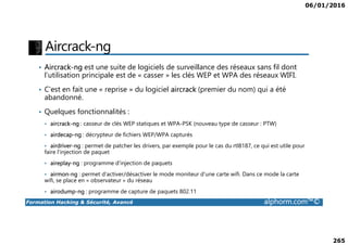 06/01/2016
265
Aircrack-ng
• Aircrack-ng est une suite de logiciels de surveillance des réseaux sans fil dont
l'utilisation principale est de « casser » les clés WEP et WPA des réseaux WIFI.
• C'est en fait une « reprise » du logiciel aircrack (premier du nom) qui a été
abandonné.
• Quelques fonctionnalités :
• aircrack-ng : casseur de clés WEP statiques et WPA-PSK (nouveau type de casseur : PTW)
Formation Hacking & Sécurité, Avancé alphorm.com™©
• aircrack-ng : casseur de clés WEP statiques et WPA-PSK (nouveau type de casseur : PTW)
• airdecap-ng : décrypteur de fichiers WEP/WPA capturés
• airdriver-ng : permet de patcher les drivers, par exemple pour le cas du rtl8187, ce qui est utile pour
faire l'injection de paquet
• aireplay-ng : programme d'injection de paquets
• airmon-ng : permet d'activer/désactiver le mode moniteur d'une carte wifi. Dans ce mode la carte
wifi, se place en « observateur » du réseau
• airodump-ng : programme de capture de paquets 802.11
 