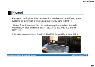 06/01/2016
266
Kismet
• Kismet est un logiciel libre de détection de réseaux, un sniffeur, et un
système de détection d'intrusion pour réseau sans fil 802.11.
• Kismet fonctionne avec les cartes réseau qui supportent le mode
moniteur, et tout protocole 802.11 (802.11a, 802.11b, 802.11g et
802.11n).
• Il fonctionne sous Linux, FreeBSD, NetBSD, OpenBSD, et Mac OS X.
Formation Hacking & Sécurité, Avancé alphorm.com™©
• Il fonctionne sous Linux, FreeBSD, NetBSD, OpenBSD, et Mac OS X.
 