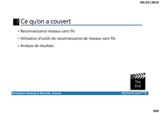 06/01/2016
269
Ce qu’on a couvert
• Reconnaissance réseaux sans fils
• Utilisation d’outils de reconnaissance de réseaux sans fils
• Analyse de résultats
Formation Hacking & Sécurité, Avancé alphorm.com™©
 
