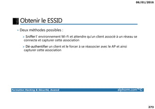 06/01/2016
273
Obtenir le ESSID
• Deux méthodes possibles :
Sniffer l’ environnement Wi-Fi et attendre qu’un client associé à un réseau se
connecte et capturer cette association
Dé-authentifier un client et le forcer à se réassocier avec le AP et ainsi
capturer cette association
Formation Hacking & Sécurité, Avancé alphorm.com™©
 