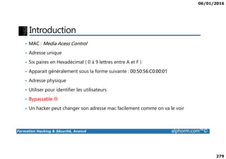 06/01/2016
279
Introduction
• MAC : Media Acess Control
• Adresse unique
• Six paires en Hexadécimal ( 0 à 9 lettres entre A et F )
• Apparait généralement sous la forme suivante : 00:50:56:C0:00:01
• Adresse physique
Formation Hacking & Sécurité, Avancé alphorm.com™©
• Adresse physique
• Utiliser pour identifier les utilisateurs
• Bypassable
• Un hacker peut changer son adresse mac facilement comme on va le voir
 
