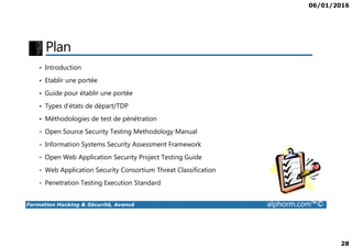 06/01/2016
28
Plan
• Introduction
• Etablir une portée
• Guide pour établir une portée
• Types d’états de départ/TDP
• Méthodologies de test de pénétration
Formation Hacking & Sécurité, Avancé alphorm.com™©
• Open Source Security Testing Methodology Manual
• Information Systems Security Assessment Framework
• Open Web Application Security Project Testing Guide
• Web Application Security Consortium Threat Classification
• Penetration Testing Execution Standard
 