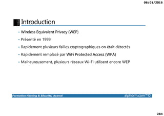 06/01/2016
284
Introduction
• Wireless Equivalent Privacy (WEP)
• Présenté en 1999
• Rapidement plusieurs failles cryptographiques on était détectés
• Rapidement remplacé par WiFi Protected Access (WPA)
Formation Hacking & Sécurité, Avancé alphorm.com™©
• Malheureusement, plusieurs réseaux Wi-Fi utilisent encore WEP
 