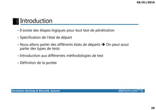 06/01/2016
29
Introduction
• Il existe des étapes logiques pour tout test de pénétration
• Spécification de l’état de départ
• Nous allons parler des différents états de départs On peut aussi
parler des types de tests
• Introduction aux différentes méthodologies de test
Formation Hacking & Sécurité, Avancé alphorm.com™©
• Introduction aux différentes méthodologies de test
• Définition de la portée
 