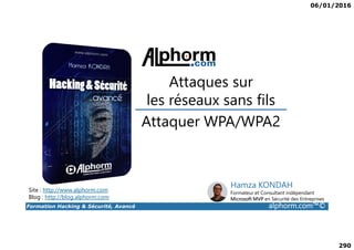 06/01/2016
290
Attaquer WPA/WPA2
Attaques sur
les réseaux sans fils
Formation Hacking & Sécurité, Avancé alphorm.com™©
Attaquer WPA/WPA2
Site : http://www.alphorm.com
Blog : http://blog.alphorm.com
Hamza KONDAH
Formateur et Consultant indépendant
Microsoft MVP en Sécurité des Entreprises
 