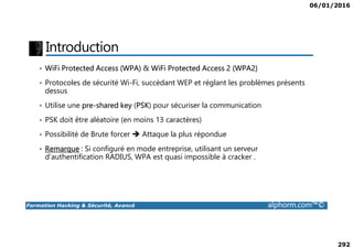 06/01/2016
292
Introduction
• WiFi Protected Access (WPA) & WiFi Protected Access 2 (WPA2)
• Protocoles de sécurité Wi-Fi, succédant WEP et réglant les problèmes présents
dessus
• Utilise une pre-shared key (PSK) pour sécuriser la communication
• PSK doit être aléatoire (en moins 13 caractères)
Formation Hacking & Sécurité, Avancé alphorm.com™©
• Possibilité de Brute forcer Attaque la plus répondue
• Remarque : Si configuré en mode entreprise, utilisant un serveur
d’authentification RADIUS, WPA est quasi impossible à cracker .
 