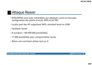06/01/2016
295
Attaque Reaver
• WPA/WPA2 sont aussi vulnérables aux attaques contre la mauvaise
configuration des points d’accès; WPS et les PIN
• La plus part des AP supportant WPS, standard lancé en 2006
• Facilitant l’accès
• 8 numéros ( 100 000 000 possibilités)
Formation Hacking & Sécurité, Avancé alphorm.com™©
• 8 numéros ( 100 000 000 possibilités)
• 11 000 possibilités pour compromettre l’accès
• Allons voir comment utiliser tout ça ☺
 