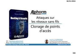 06/01/2016
298
Clonage de points
Attaques sur
les réseaux sans fils
Formation Hacking & Sécurité, Avancé alphorm.com™©
Clonage de points
d'accès
Site : http://www.alphorm.com
Blog : http://blog.alphorm.com
Hamza KONDAH
Formateur et Consultant indépendant
Microsoft MVP en Sécurité des Entreprises
 