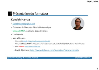 06/01/2016
3
Présentation du formateur
Kondah Hamza
• Kondah.hamza@gmail.com
• Consultant & Chercheur Sécurité informatique
• Microsoft MVP en sécurité des entreprises
• Conférencier
Formation Hacking & Sécurité, Avancé alphorm.com™©
• Conférencier
• Mes références :
Mon profil LinkedIn : https://ma.linkedin.com/in/kondah
Mon profil Microsoft MVP : https://mvp.microsoft.com/en-us/PublicProfile/5000286?fullName=Kondah Hamza
Mon Site Web : http://www.kondah.com
Profil Alphorm : http://www.alphorm.com/formateur/hamza-kondah
 