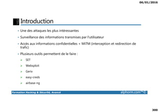 06/01/2016
300
Introduction
• Une des attaques les plus intéressantes
• Surveillance des informations transmises par l'utilisateur
• Accès aux informations confidentielles + MiTM (interception et redirection de
trafic)
• Plusieurs outils permettent de le faire :
Formation Hacking & Sécurité, Avancé alphorm.com™©
SET
Websploit
Gerix
easy-creds
airbase-ng
 