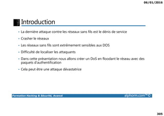 06/01/2016
305
Introduction
• La dernière attaque contre les réseaux sans fils est le dénis de service
• Crasher le réseaux
• Les réseaux sans fils sont extrêmement sensibles aux DOS
• Difficulté de localiser les attaquants
• Dans cette présentation nous allons créer un DoS en floodant le réseau avec des
Formation Hacking & Sécurité, Avancé alphorm.com™©
• Dans cette présentation nous allons créer un DoS en floodant le réseau avec des
paquets d’authentification
• Cela peut être une attaque dévastatrice
 