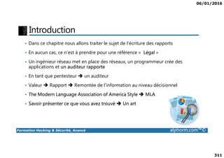 06/01/2016
311
Introduction
• Dans ce chapitre nous allons traiter le sujet de l’écriture des rapports
• En aucun cas, ce n’est à prendre pour une référence « Légal »
• Un ingénieur réseau met en place des réseaux, un programmeur crée des
applications et un auditeur rapporte
• En tant que pentesteur un auditeur
Formation Hacking & Sécurité, Avancé alphorm.com™©
• Valeur Rapport Remontée de l’information au niveau décisionnel
• The Modern Language Association of America Style MLA
• Savoir présenter ce que vous avez trouvé Un art
 