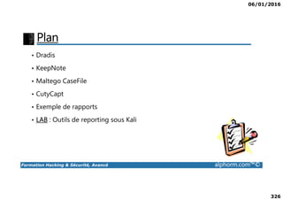 06/01/2016
326
Plan
• Dradis
• KeepNote
• Maltego CaseFile
• CutyCapt
Formation Hacking & Sécurité, Avancé alphorm.com™©
• Exemple de rapports
• LAB : Outils de reporting sous Kali
 