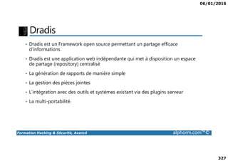 06/01/2016
327
Dradis
• Dradis est un Framework open source permettant un partage efficace
d’informations
• Dradis est une application web indépendante qui met à disposition un espace
de partage (repository) centralisé
• La génération de rapports de manière simple
• La gestion des pièces jointes
Formation Hacking & Sécurité, Avancé alphorm.com™©
• La gestion des pièces jointes
• L’intégration avec des outils et systèmes existant via des plugins serveur
• La multi-portabilité.
 