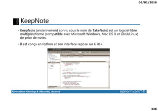 06/01/2016
328
KeepNote
• KeepNote (anciennement connu sous le nom de TakeNote) est un logiciel libre
multiplateforme (compatible avec Microsoft Windows, Mac OS X et GNU/Linux)
de prise de notes.
• Il est conçu en Python et son interface repose sur GTK+.
Formation Hacking & Sécurité, Avancé alphorm.com™©
 