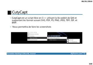 06/01/2016
330
CutyCapt
• CutyCapt est un script libre en C++ utilisant la lib webkit de Qt4 et
supportant les format suivant SVG, PDF, PS, PNG, JPEG, TIFF, GIF, et
BMP.
• Nous permettra de faire les screenshots
Formation Hacking & Sécurité, Avancé alphorm.com™©
 