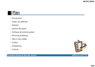 06/01/2016
334
Plan
• Introduction
• Tester vos défenses
• Baseline
• Gestion des patch
• Politique de mots de passes
Formation Hacking & Sécurité, Avancé alphorm.com™©
• Mirroring & Backup
• Man in the middle
• Cookie
• Clickjacking
• Forensic
 