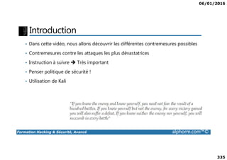 06/01/2016
335
Introduction
• Dans cette vidéo, nous allons découvrir les différentes contremesures possibles
• Contremesures contre les attaques les plus dévastatrices
• Instruction à suivre Très important
• Penser politique de sécurité !
• Utilisation de Kali
Formation Hacking & Sécurité, Avancé alphorm.com™©
• Utilisation de Kali
 
