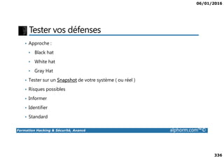 06/01/2016
336
Tester vos défenses
• Approche :
• Black hat
• White hat
• Gray Hat
• Tester sur un Snapshot de votre système ( ou réel )
Formation Hacking & Sécurité, Avancé alphorm.com™©
• Tester sur un Snapshot de votre système ( ou réel )
• Risques possibles
• Informer
• Identifier
• Standard
 