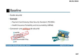 06/01/2016
337
Baseline
• Guide sécurité
• Exemple :
Payment Card Industry Data Security Standard ( PCI DSS )
Health Insurance Portability and Accountability (HIPAA)
• Concevoir une politique de sécurité
Formation Hacking & Sécurité, Avancé alphorm.com™©
• Concevoir une politique de sécurité
 